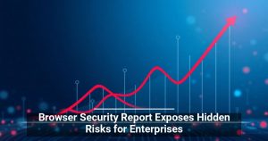 Browser Security Report Exposes Hidden Risks for Enterprises